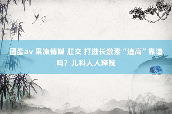 國產av 果凍傳媒 肛交 打滋长激素“追高”靠谱吗？儿科人人释疑