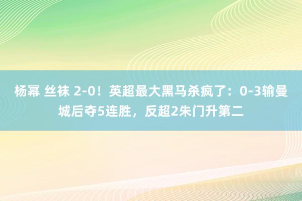 杨幂 丝袜 2-0！英超最大黑马杀疯了：0-3输曼城后夺5连胜，反超2朱门升第二