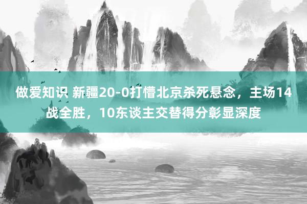做爱知识 新疆20-0打懵北京杀死悬念，主场14战全胜，10东谈主交替得分彰显深度