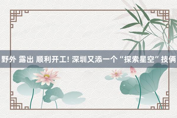 野外 露出 顺利开工! 深圳又添一个“探索星空”技俩