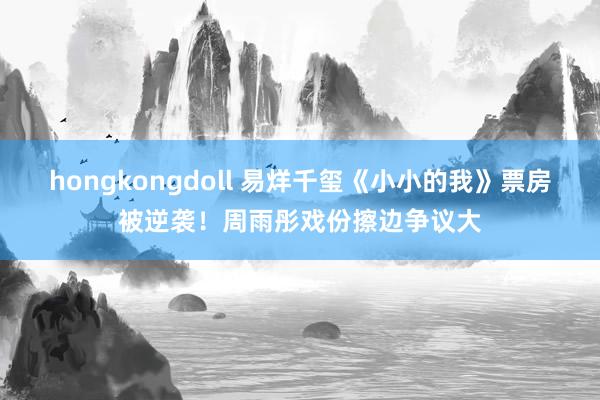 hongkongdoll 易烊千玺《小小的我》票房被逆袭！周雨彤戏份擦边争议大