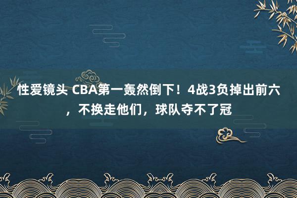 性爱镜头 CBA第一轰然倒下！4战3负掉出前六，不换走他们，球队夺不了冠