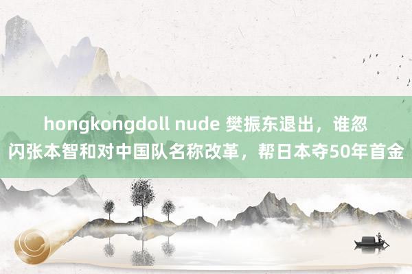 hongkongdoll nude 樊振东退出，谁忽闪张本智和对中国队名称改革，帮日本夺50年首金