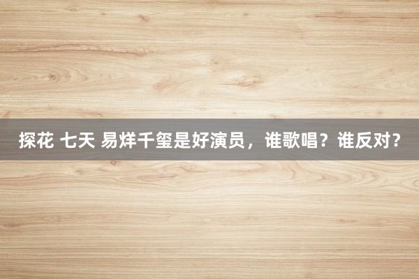 探花 七天 易烊千玺是好演员，谁歌唱？谁反对？