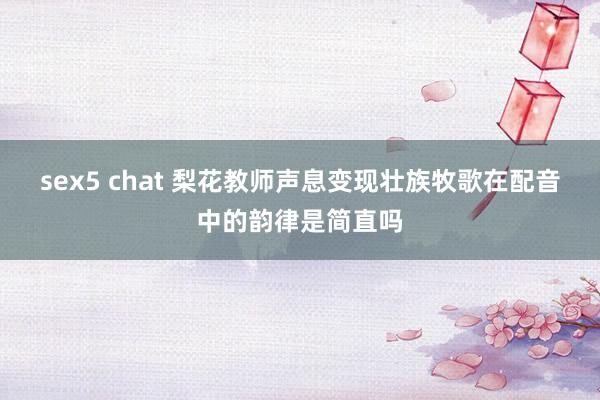 sex5 chat 梨花教师声息变现壮族牧歌在配音中的韵律是简直吗