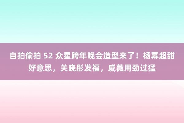 自拍偷拍 52 众星跨年晚会造型来了！杨幂超甜好意思，关晓彤发福，戚薇用劲过猛