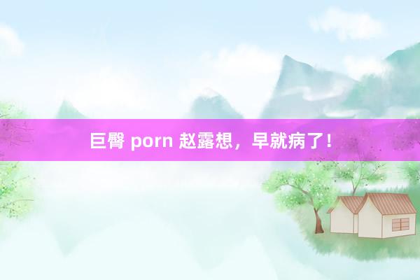 巨臀 porn 赵露想，早就病了！