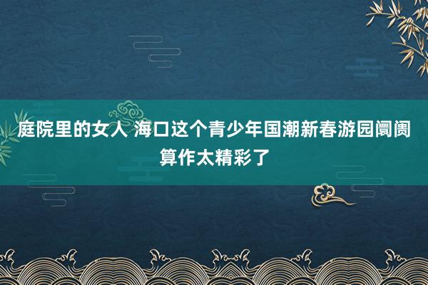 庭院里的女人 海口这个青少年国潮新春游园阛阓算作太精彩了