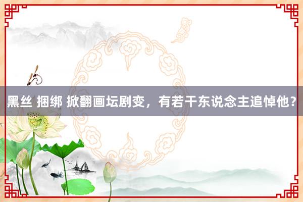黑丝 捆绑 掀翻画坛剧变，有若干东说念主追悼他？