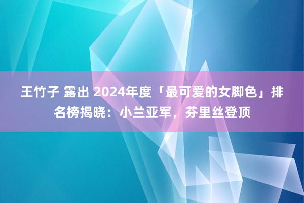 王竹子 露出 2024年度「最可爱的女脚色」排名榜揭晓：小兰亚军，芬里丝登顶