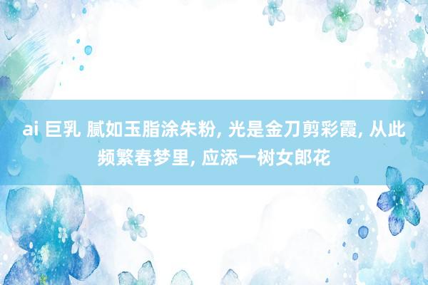 ai 巨乳 腻如玉脂涂朱粉， 光是金刀剪彩霞， 从此频繁春梦里， 应添一树女郎花