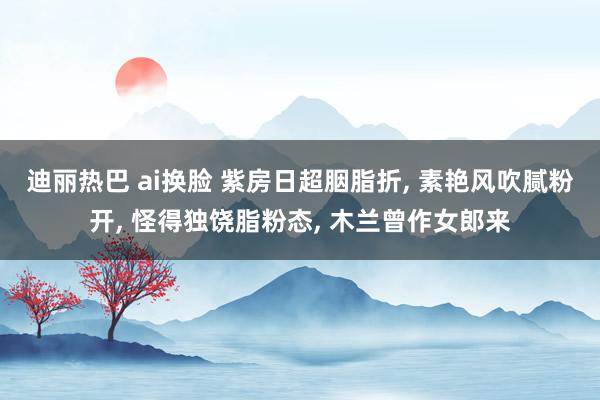 迪丽热巴 ai换脸 紫房日超胭脂折， 素艳风吹腻粉开， 怪得独饶脂粉态， 木兰曾作女郎来