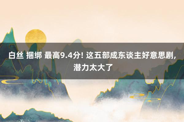 白丝 捆绑 最高9.4分! 这五部成东谈主好意思剧， 潜力太大了