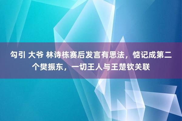勾引 大爷 林诗栋赛后发言有思法，惦记成第二个樊振东，一切王人与王楚钦关联