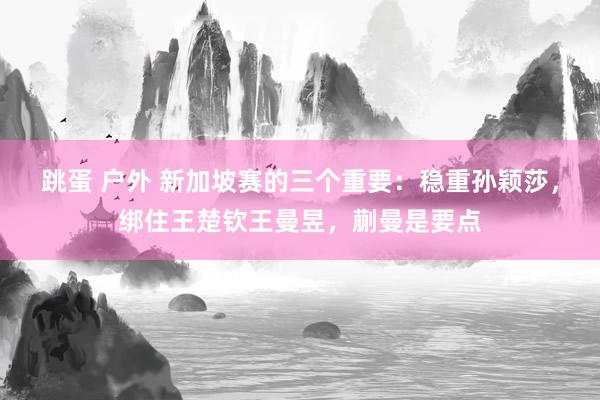 跳蛋 户外 新加坡赛的三个重要：稳重孙颖莎，绑住王楚钦王曼昱，蒯曼是要点