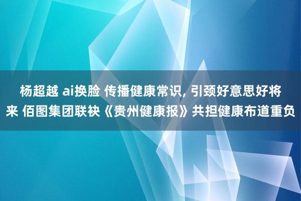 杨超越 ai换脸 传播健康常识， 引颈好意思好将来 佰图集团联袂《贵州健康报》共担健康布道重负