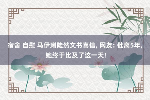 宿舍 自慰 马伊琍陡然文书喜信， 网友: 仳离5年， 她终于比及了这一天!