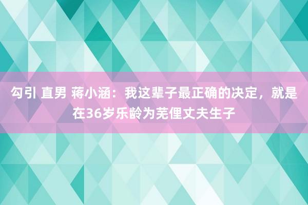 勾引 直男 蒋小涵：我这辈子最正确的决定，就是在36岁乐龄为芜俚丈夫生子