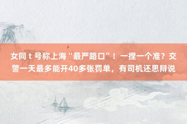 女同 t 号称上海“最严路口”！一捏一个准？交警一天最多能开40多张罚单，有司机还思辩说