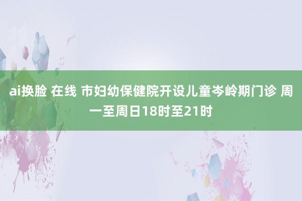 ai换脸 在线 市妇幼保健院开设儿童岑岭期门诊 周一至周日18时至21时