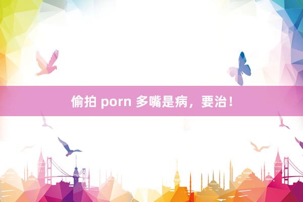偷拍 porn 多嘴是病，要治！