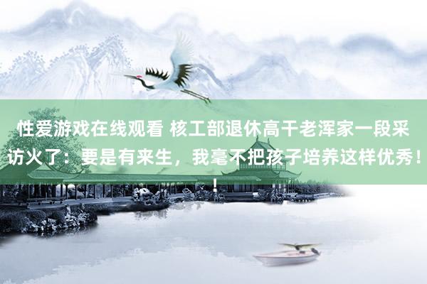 性爱游戏在线观看 核工部退休高干老浑家一段采访火了：要是有来生，我毫不把孩子培养这样优秀！