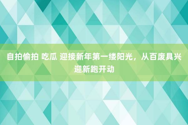 自拍偷拍 吃瓜 迎接新年第一缕阳光，从百废具兴迎新跑开动
