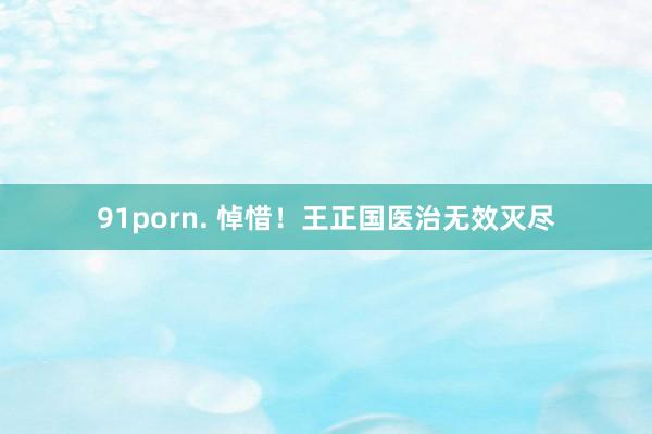 91porn. 悼惜！王正国医治无效灭尽