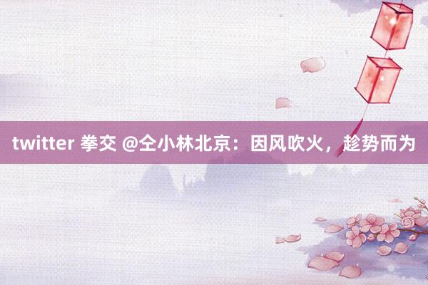twitter 拳交 @仝小林北京：因风吹火，趁势而为