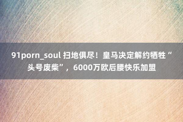 91porn_soul 扫地俱尽！皇马决定解约牺牲“头号废柴”，6000万欧后腰快乐加盟