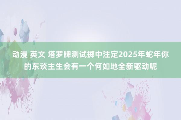 动漫 英文 塔罗牌测试掷中注定2025年蛇年你的东谈主生会有一个何如地全新驱动呢