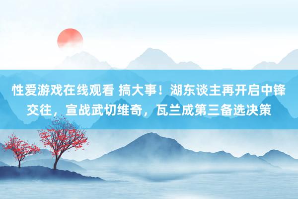 性爱游戏在线观看 搞大事！湖东谈主再开启中锋交往，宣战武切维奇，瓦兰成第三备选决策