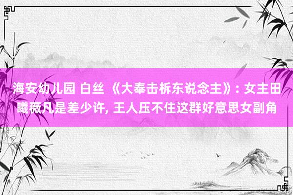 海安幼儿园 白丝 《大奉击柝东说念主》: 女主田曦薇凡是差少许， 王人压不住这群好意思女副角