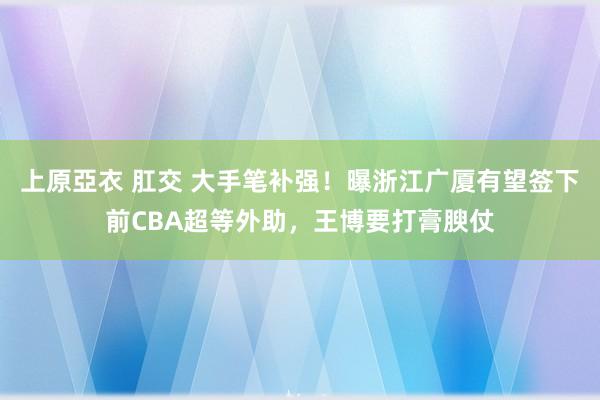 上原亞衣 肛交 大手笔补强！曝浙江广厦有望签下前CBA超等外助，王博要打膏腴仗