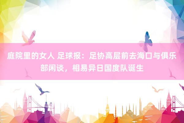 庭院里的女人 足球报：足协高层前去海口与俱乐部闲谈，相易异日国度队诞生