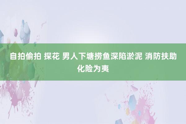 自拍偷拍 探花 男人下塘捞鱼深陷淤泥 消防扶助化险为夷