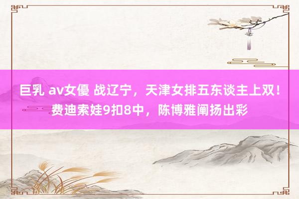 巨乳 av女優 战辽宁，天津女排五东谈主上双！费迪索娃9扣8中，陈博雅阐扬出彩