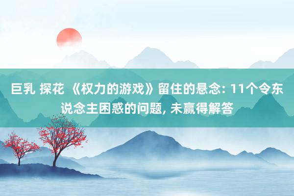 巨乳 探花 《权力的游戏》留住的悬念: 11个令东说念主困惑的问题， 未赢得解答