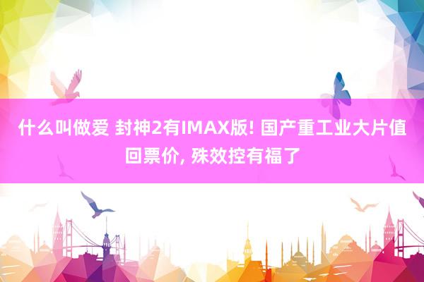 什么叫做爱 封神2有IMAX版! 国产重工业大片值回票价， 殊效控有福了