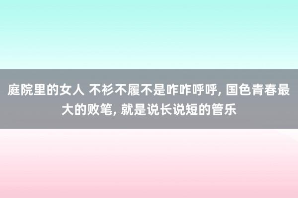 庭院里的女人 不衫不履不是咋咋呼呼， 国色青春最大的败笔， 就是说长说短的管乐