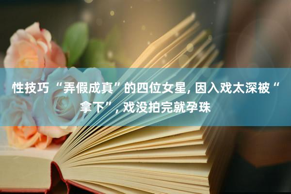 性技巧 “弄假成真”的四位女星， 因入戏太深被“拿下”， 戏没拍完就孕珠