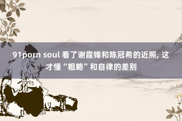 91porn soul 看了谢霆锋和陈冠希的近照， 这才懂“粗略”和自律的差别