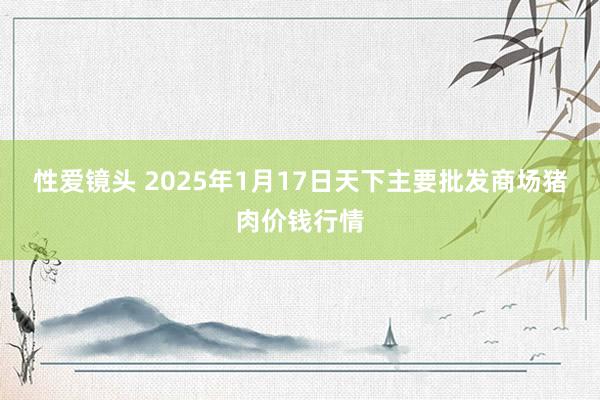 性爱镜头 2025年1月17日天下主要批发商场猪肉价钱行情