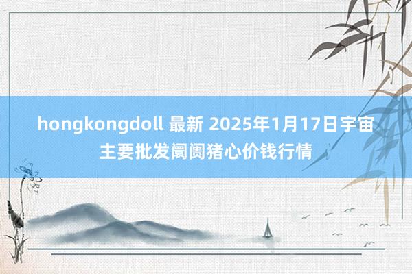hongkongdoll 最新 2025年1月17日宇宙主要批发阛阓猪心价钱行情
