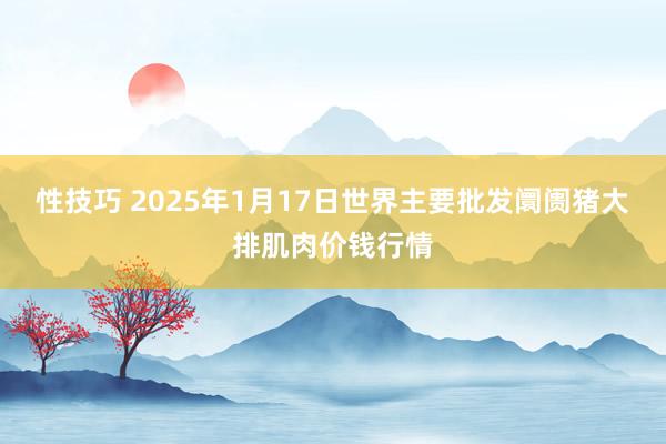 性技巧 2025年1月17日世界主要批发阛阓猪大排肌肉价钱行情