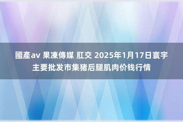 國產av 果凍傳媒 肛交 2025年1月17日寰宇主要批发市集猪后腿肌肉价钱行情