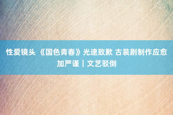 性爱镜头 《国色青春》光速致歉 古装剧制作应愈加严谨｜文艺驳倒