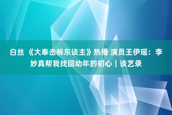 白丝 《大奉击柝东谈主》热播 演员王伊瑶：李妙真帮我找回幼年的初心｜谈艺录