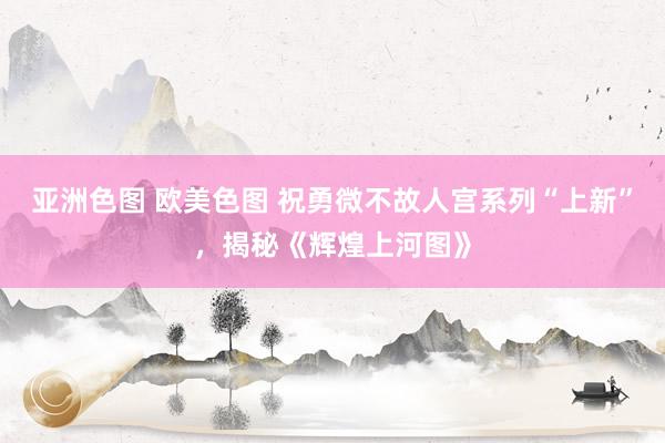 亚洲色图 欧美色图 祝勇微不故人宫系列“上新”，揭秘《辉煌上河图》