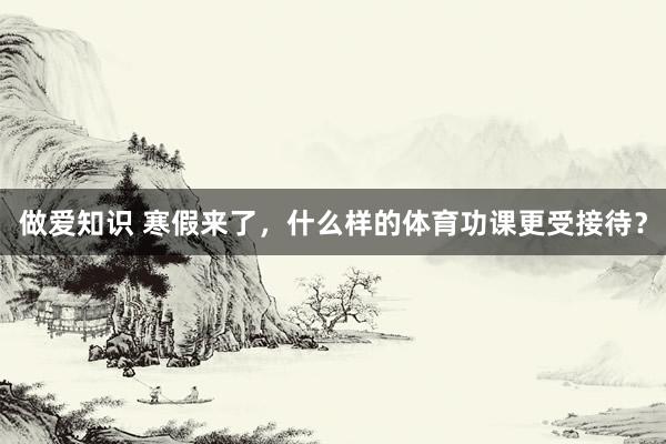 做爱知识 寒假来了，什么样的体育功课更受接待？